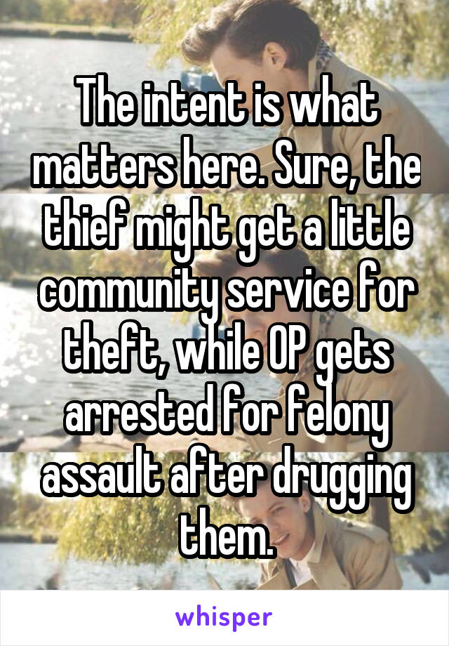 The intent is what matters here. Sure, the thief might get a little community service for theft, while OP gets arrested for felony assault after drugging them.