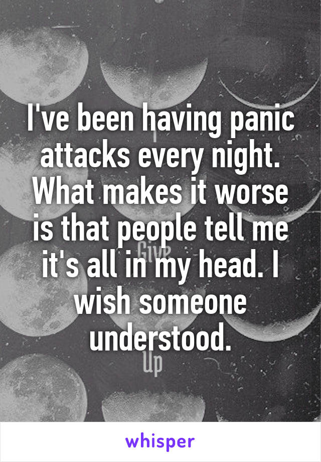 I've been having panic attacks every night. What makes it worse is that people tell me it's all in my head. I wish someone understood.