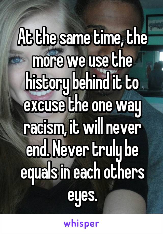 At the same time, the more we use the history behind it to excuse the one way racism, it will never end. Never truly be equals in each others eyes.
