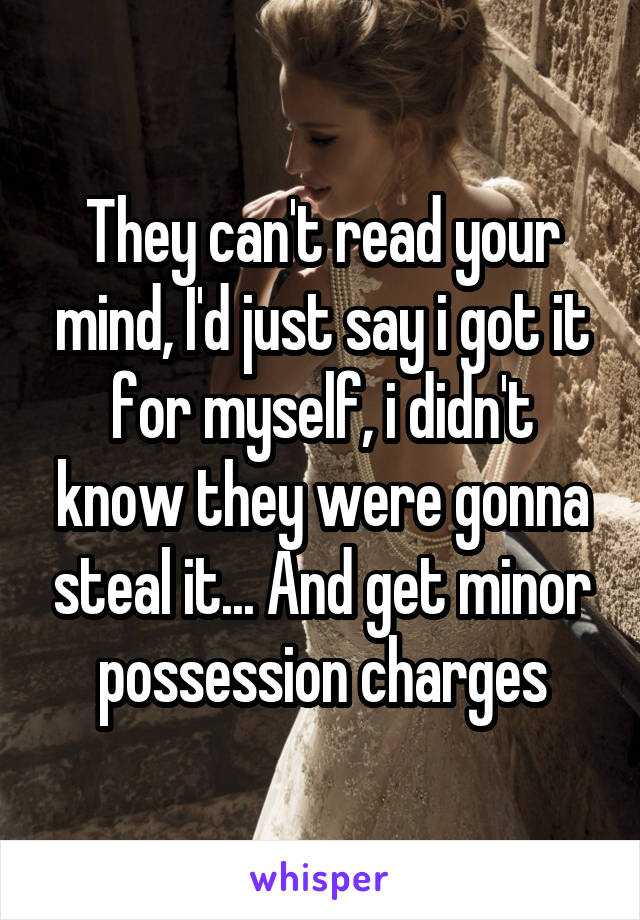 They can't read your mind, I'd just say i got it for myself, i didn't know they were gonna steal it... And get minor possession charges