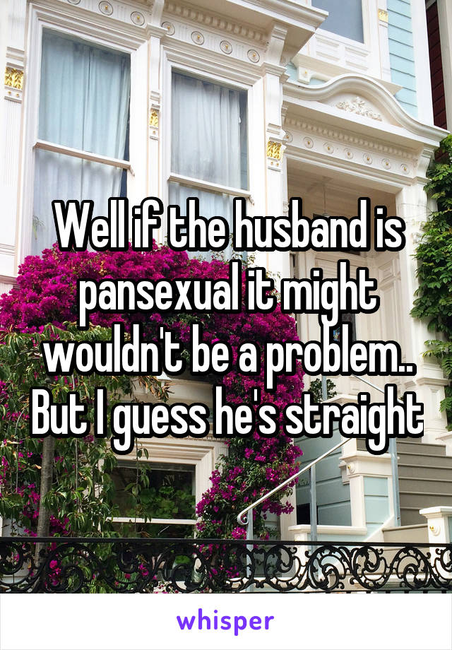 Well if the husband is pansexual it might wouldn't be a problem.. But I guess he's straight