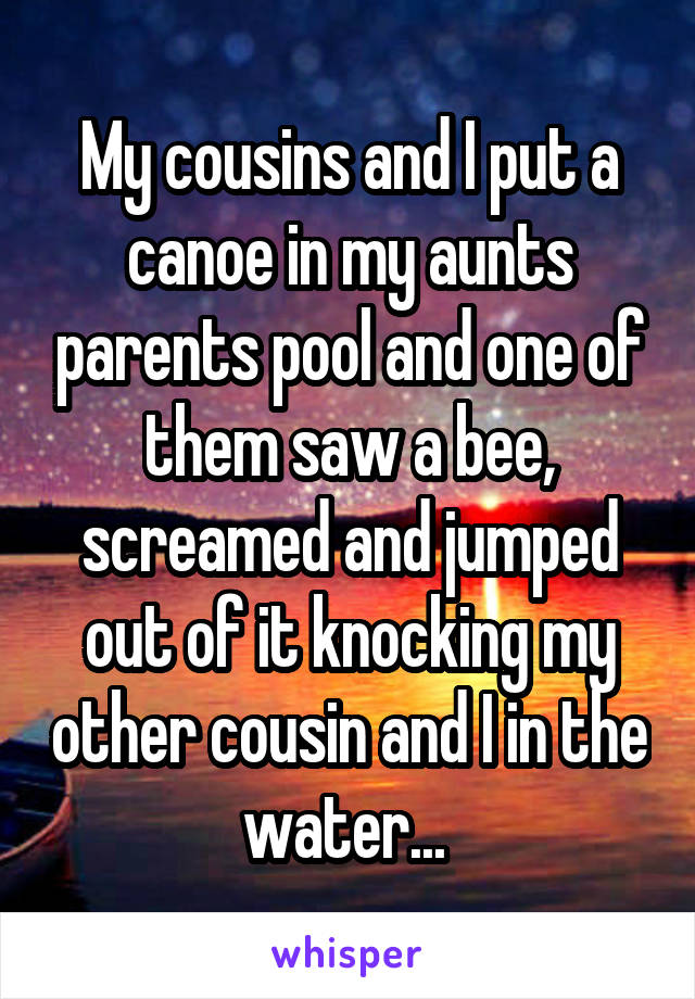 My cousins and I put a canoe in my aunts parents pool and one of them saw a bee, screamed and jumped out of it knocking my other cousin and I in the water... 