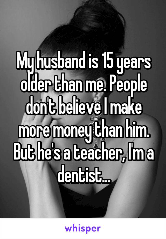 My husband is 15 years older than me. People don't believe I make more money than him. But he's a teacher, I'm a dentist...