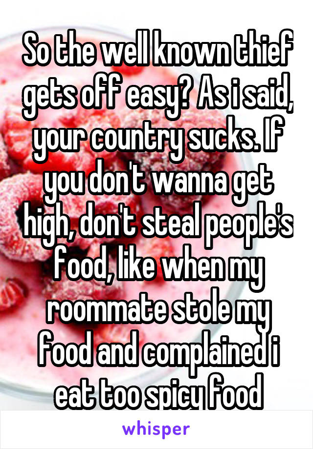 So the well known thief gets off easy? As i said, your country sucks. If you don't wanna get high, don't steal people's food, like when my roommate stole my food and complained i eat too spicy food