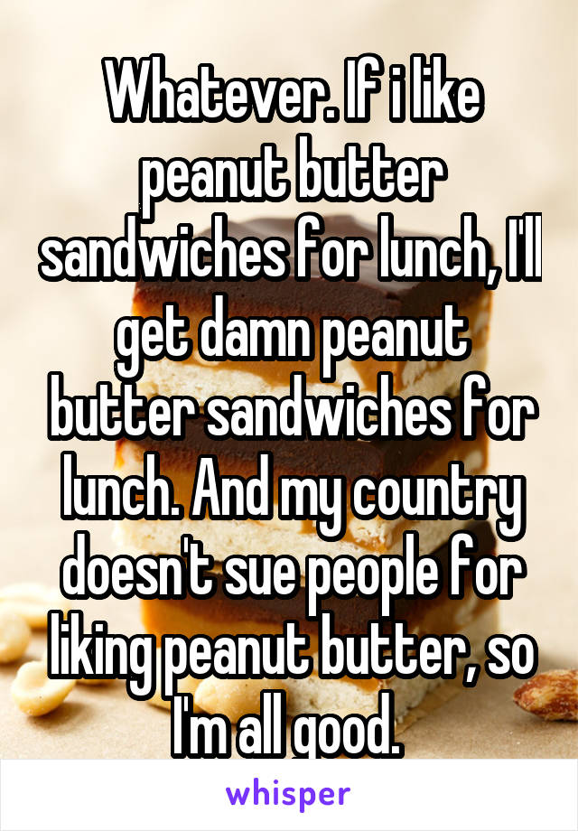 Whatever. If i like peanut butter sandwiches for lunch, I'll get damn peanut butter sandwiches for lunch. And my country doesn't sue people for liking peanut butter, so I'm all good. 