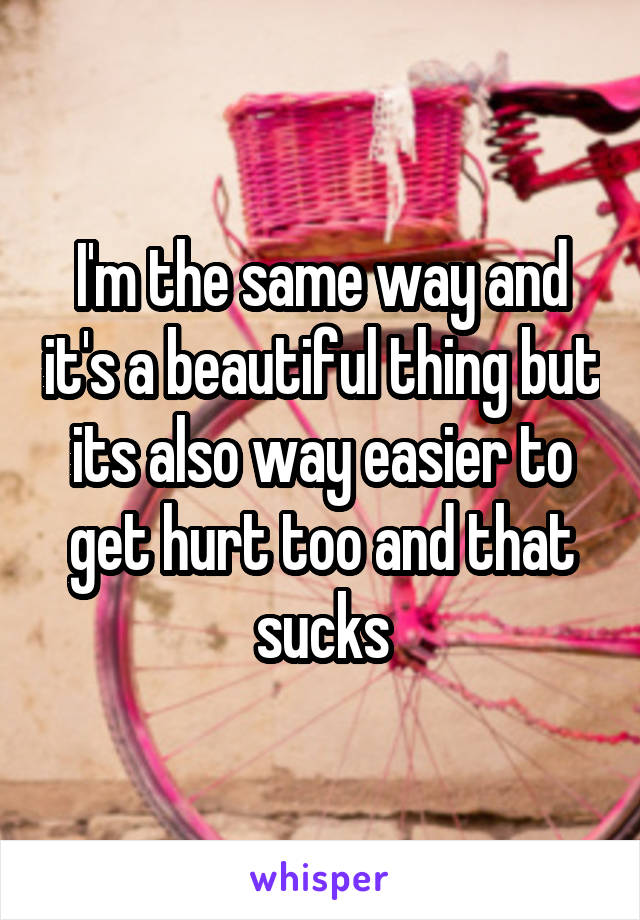 I'm the same way and it's a beautiful thing but its also way easier to get hurt too and that sucks