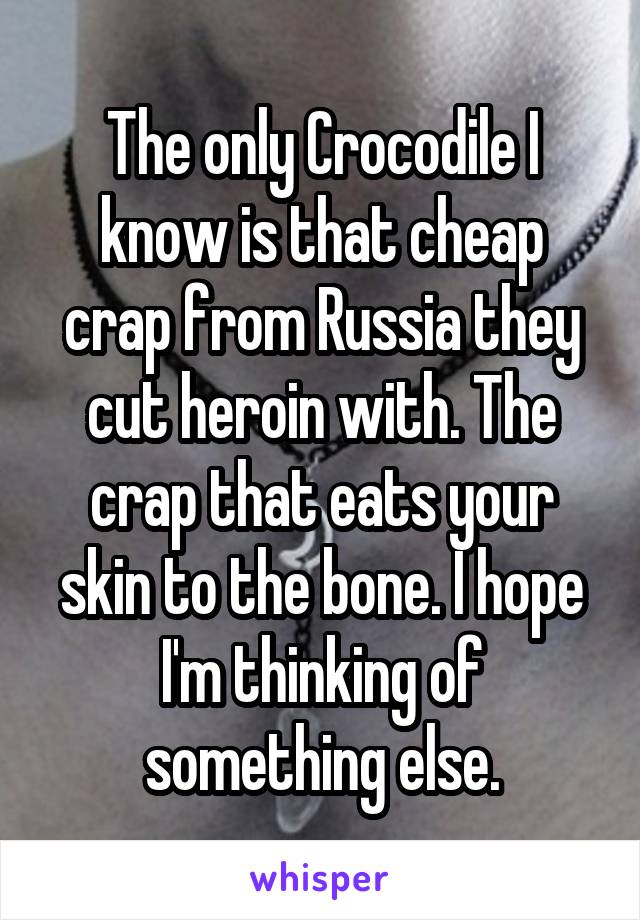 The only Crocodile I know is that cheap crap from Russia they cut heroin with. The crap that eats your skin to the bone. I hope I'm thinking of something else.