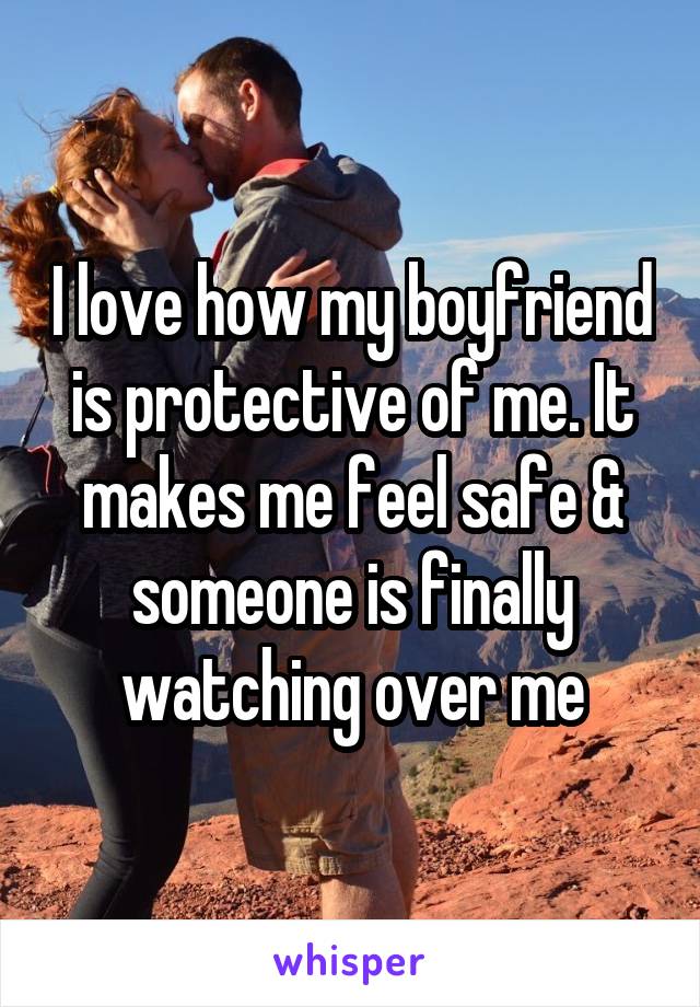 I love how my boyfriend is protective of me. It makes me feel safe & someone is finally watching over me