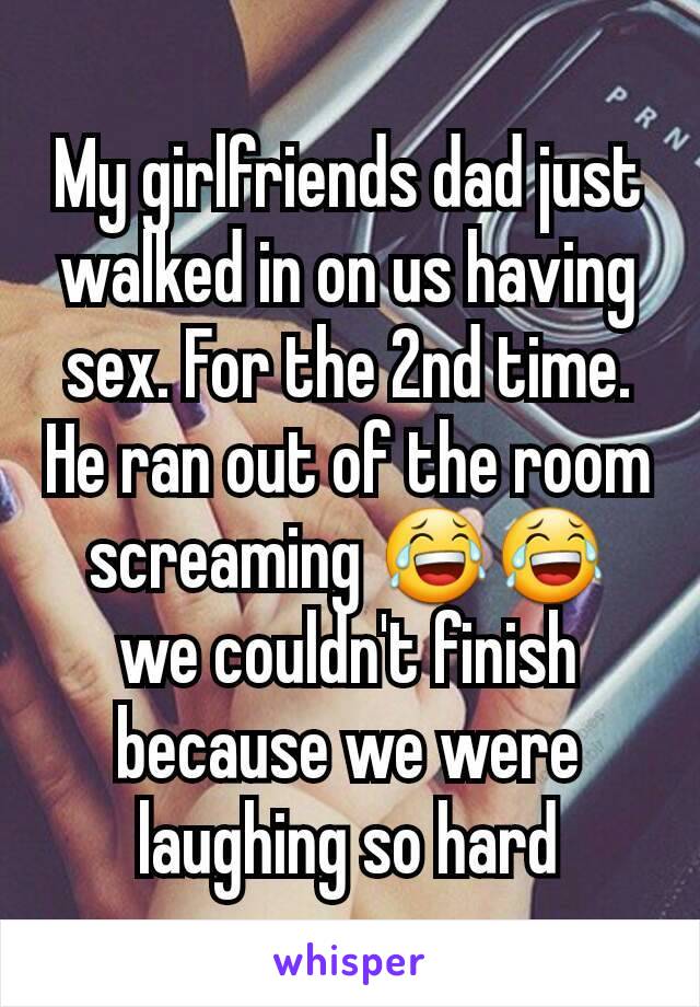 My girlfriends dad just walked in on us having sex. For the 2nd time. He ran out of the room screaming 😂😂 we couldn't finish because we were laughing so hard