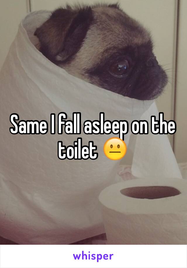 Same I fall asleep on the toilet 😐