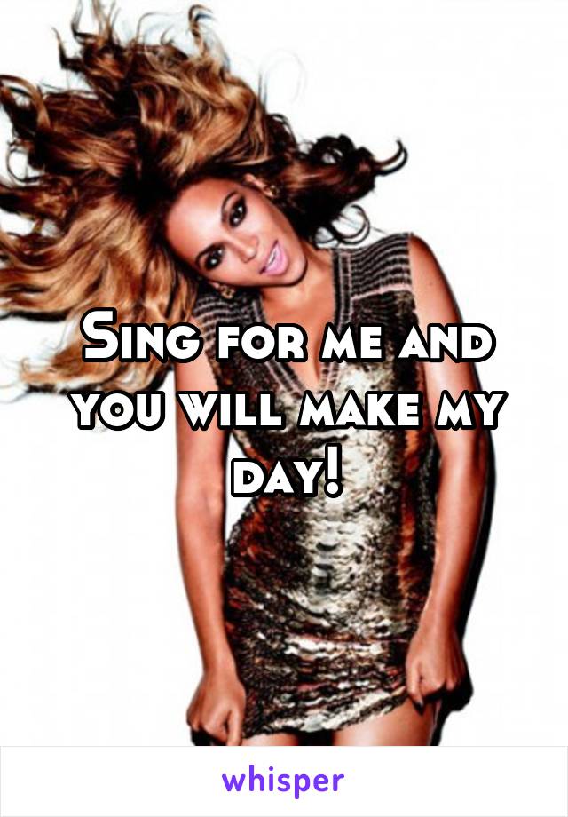 Sing for me and you will make my day!