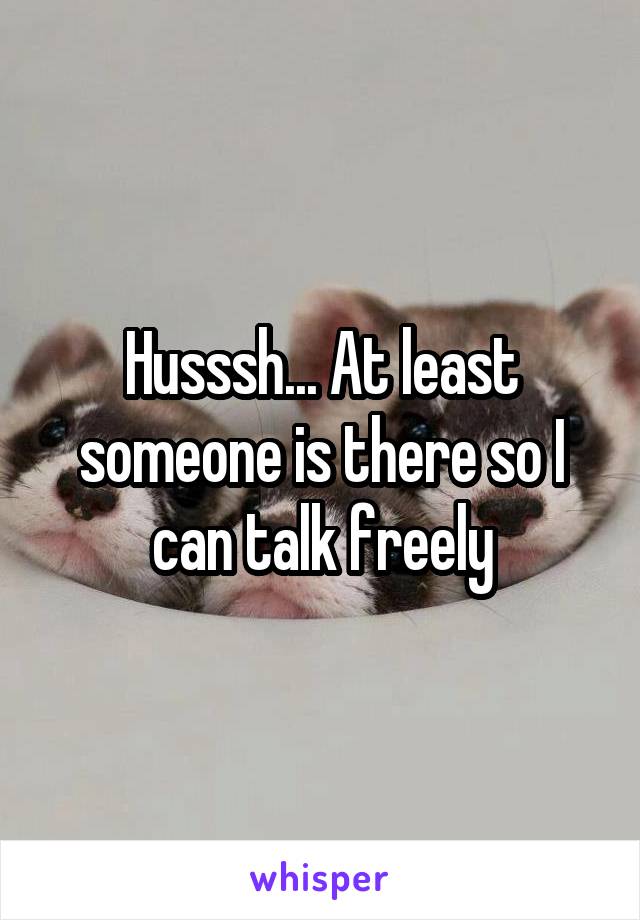 Husssh... At least someone is there so I can talk freely