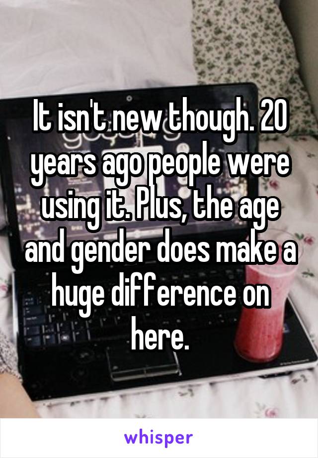 It isn't new though. 20 years ago people were using it. Plus, the age and gender does make a huge difference on here.