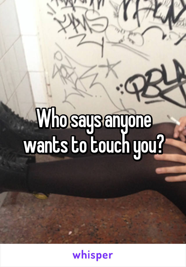 Who says anyone wants to touch you?