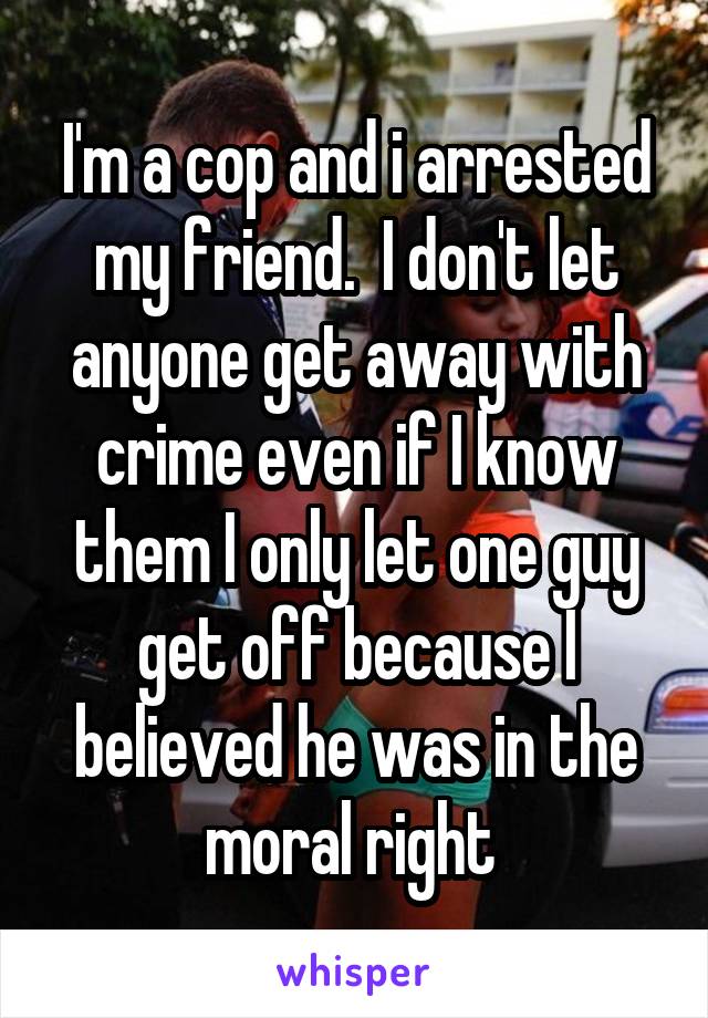 I'm a cop and i arrested my friend.  I don't let anyone get away with crime even if I know them I only let one guy get off because I believed he was in the moral right 