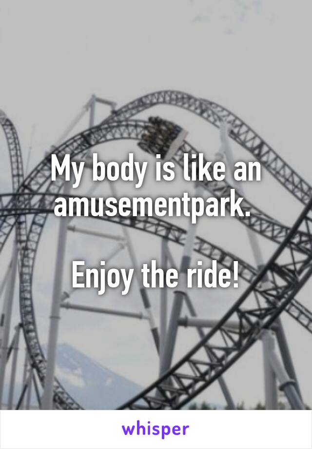 My body is like an amusementpark. 

Enjoy the ride!