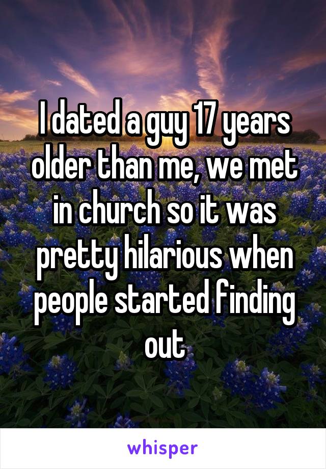 I dated a guy 17 years older than me, we met in church so it was pretty hilarious when people started finding out