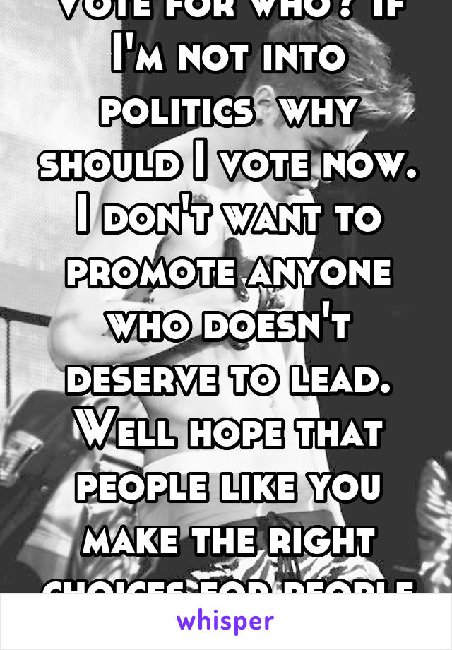 Vote for who? If I'm not into politics  why should I vote now. I don't want to promote anyone who doesn't deserve to lead. Well hope that people like you make the right choices for people like us 