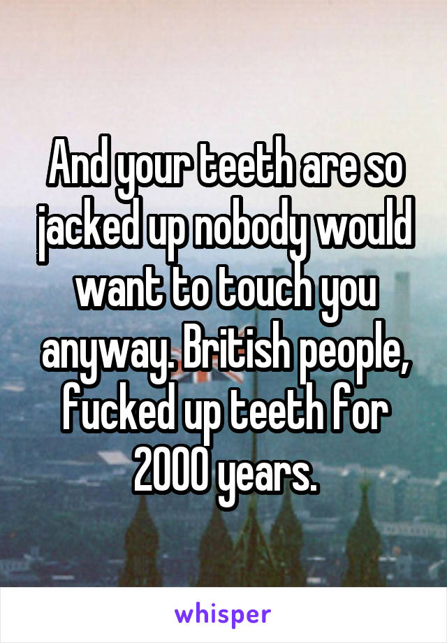 And your teeth are so jacked up nobody would want to touch you anyway. British people, fucked up teeth for 2000 years.