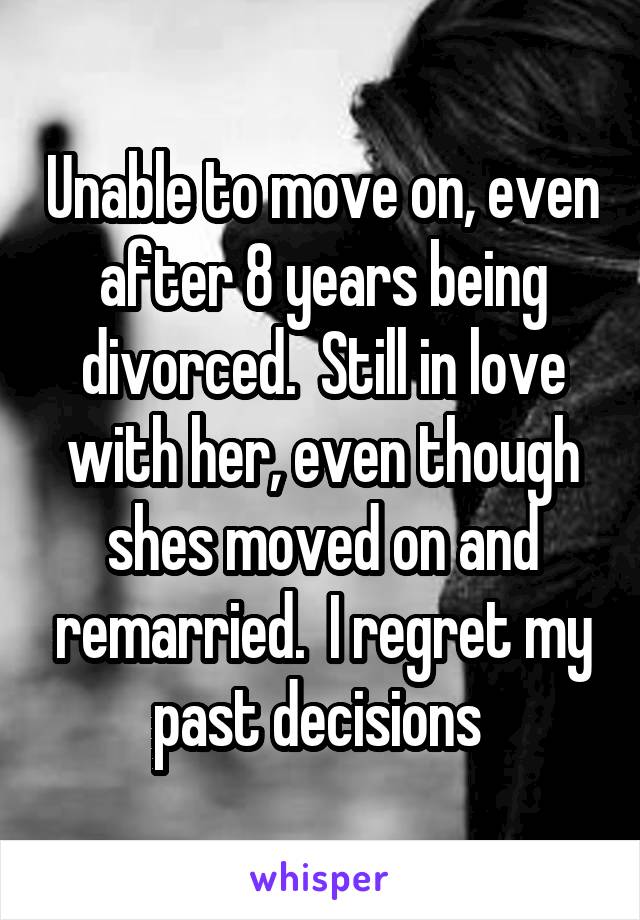 Unable to move on, even after 8 years being divorced.  Still in love with her, even though shes moved on and remarried.  I regret my past decisions 