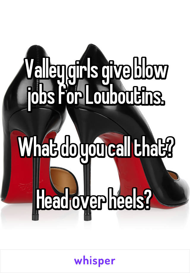Valley girls give blow jobs for Louboutins.

What do you call that?

Head over heels? 