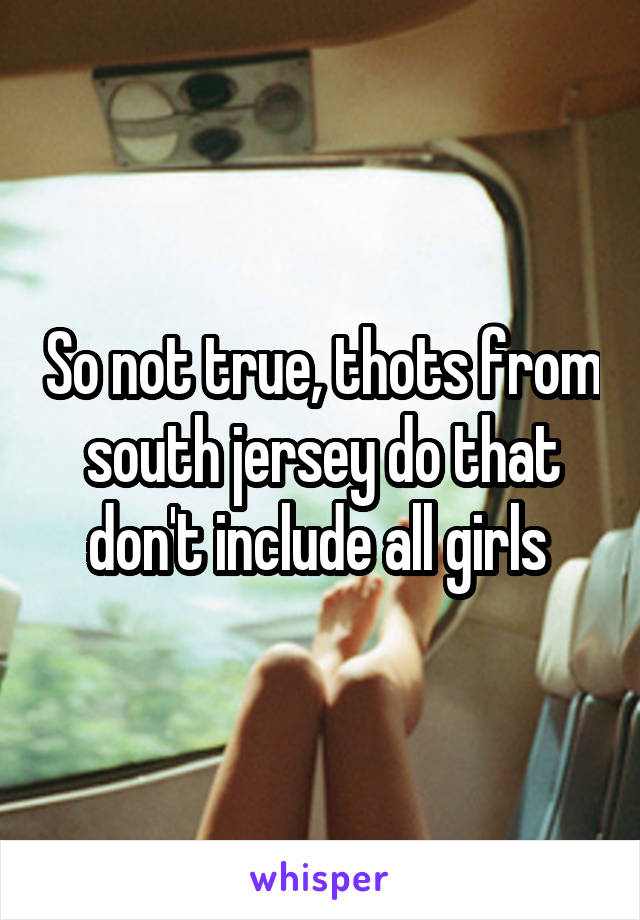 So not true, thots from south jersey do that don't include all girls 