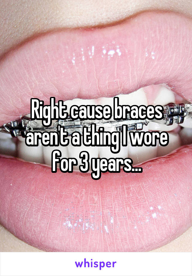 Right cause braces aren't a thing I wore for 3 years...