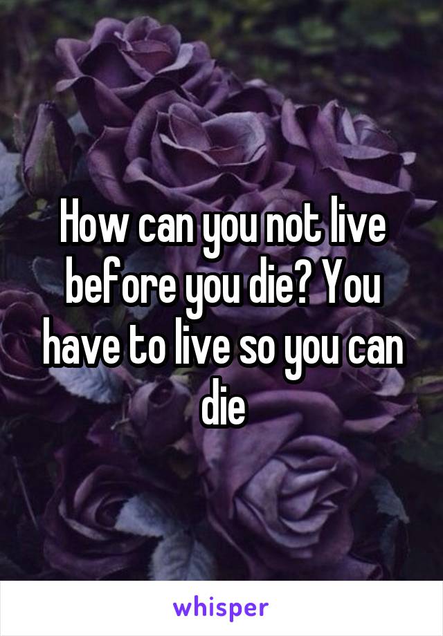 How can you not live before you die? You have to live so you can die