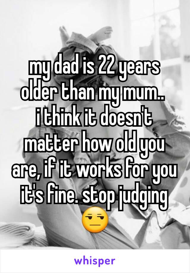 my dad is 22 years older than my mum.. 
i think it doesn't matter how old you are, if it works for you it's fine. stop judging 😒
