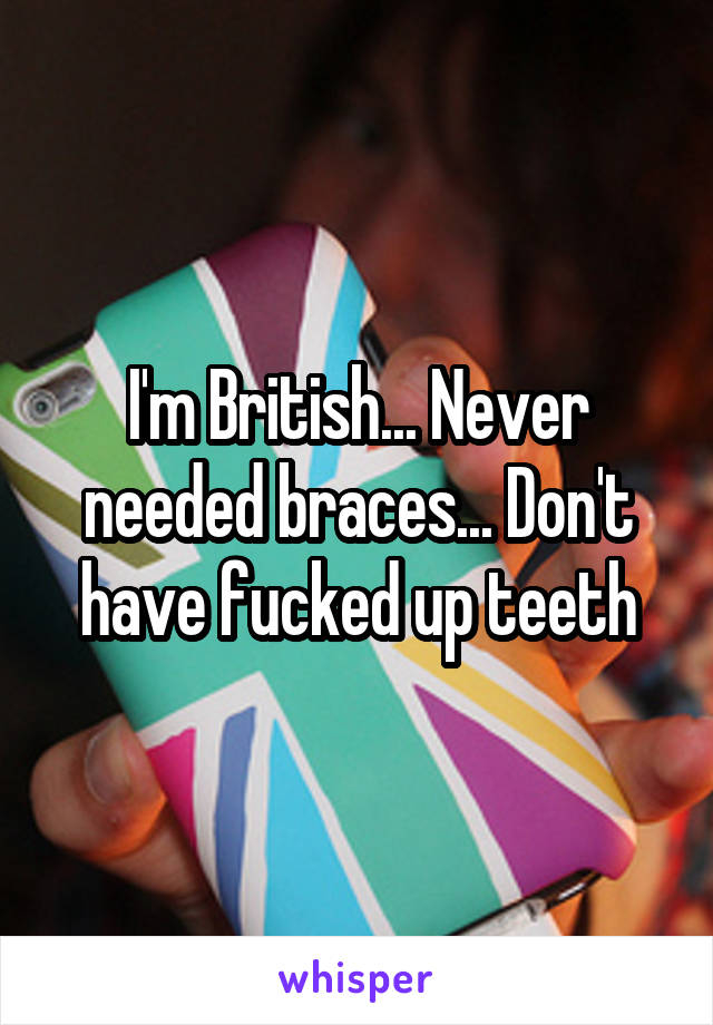 I'm British... Never needed braces... Don't have fucked up teeth