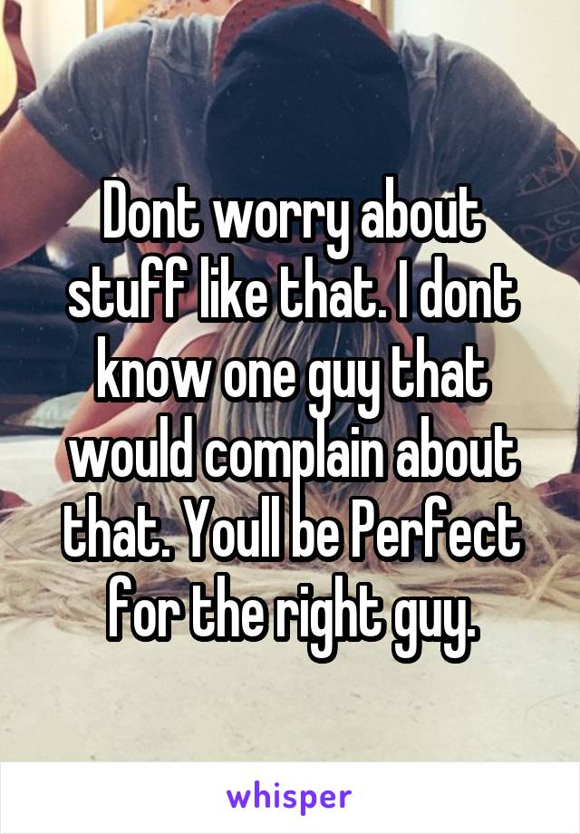 Dont worry about stuff like that. I dont know one guy that would complain about that. Youll be Perfect for the right guy.