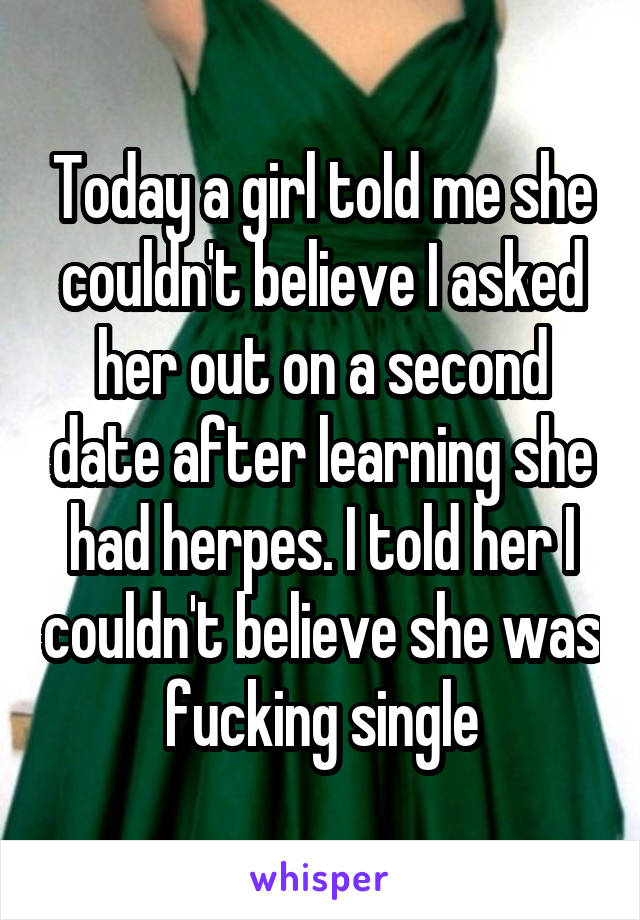 Today a girl told me she couldn't believe I asked her out on a second date after learning she had herpes. I told her I couldn't believe she was fucking single