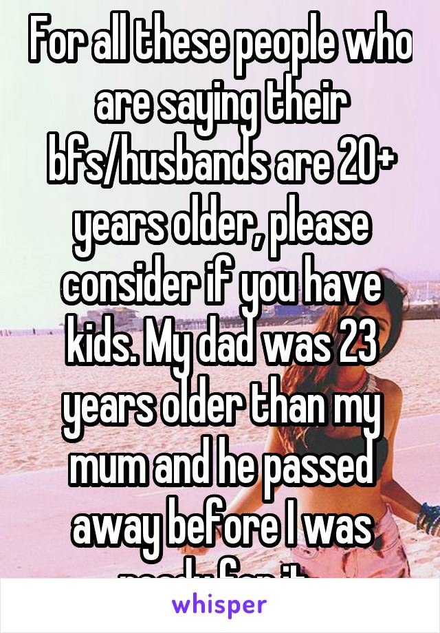 For all these people who are saying their bfs/husbands are 20+ years older, please consider if you have kids. My dad was 23 years older than my mum and he passed away before I was ready for it. 