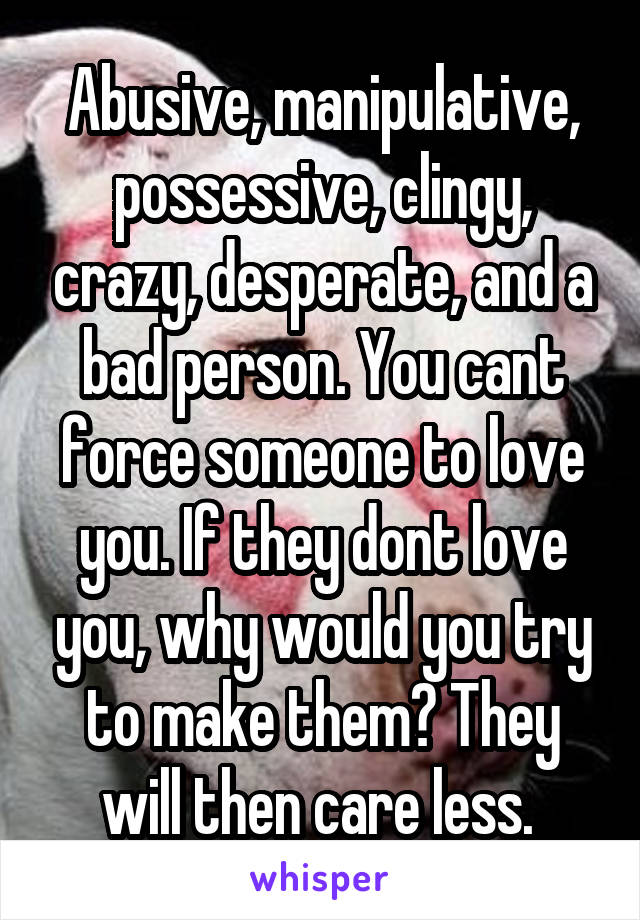 Abusive, manipulative, possessive, clingy, crazy, desperate, and a bad person. You cant force someone to love you. If they dont love you, why would you try to make them? They will then care less. 