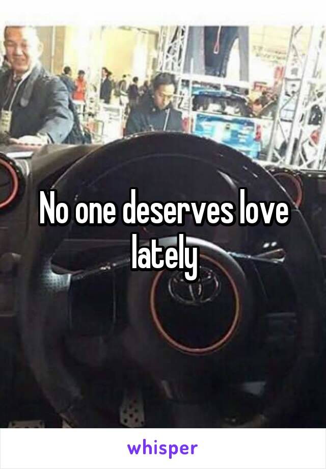 No one deserves love lately