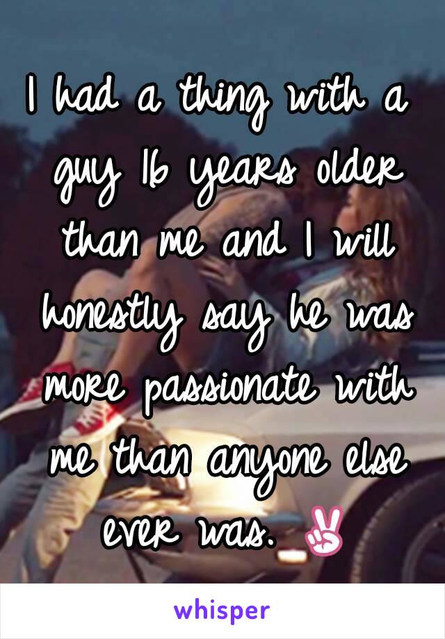 I had a thing with a guy 16 years older than me and I will honestly say he was more passionate with me than anyone else ever was. ✌