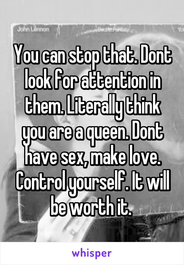 You can stop that. Dont look for attention in them. Literally think you are a queen. Dont have sex, make love. Control yourself. It will be worth it. 