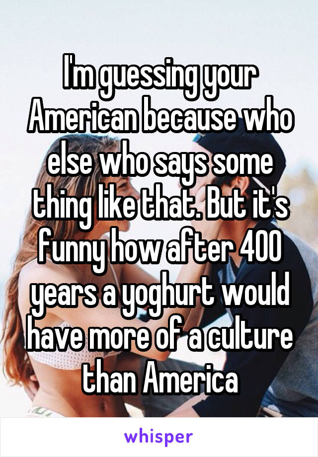 I'm guessing your American because who else who says some thing like that. But it's funny how after 400 years a yoghurt would have more of a culture than America