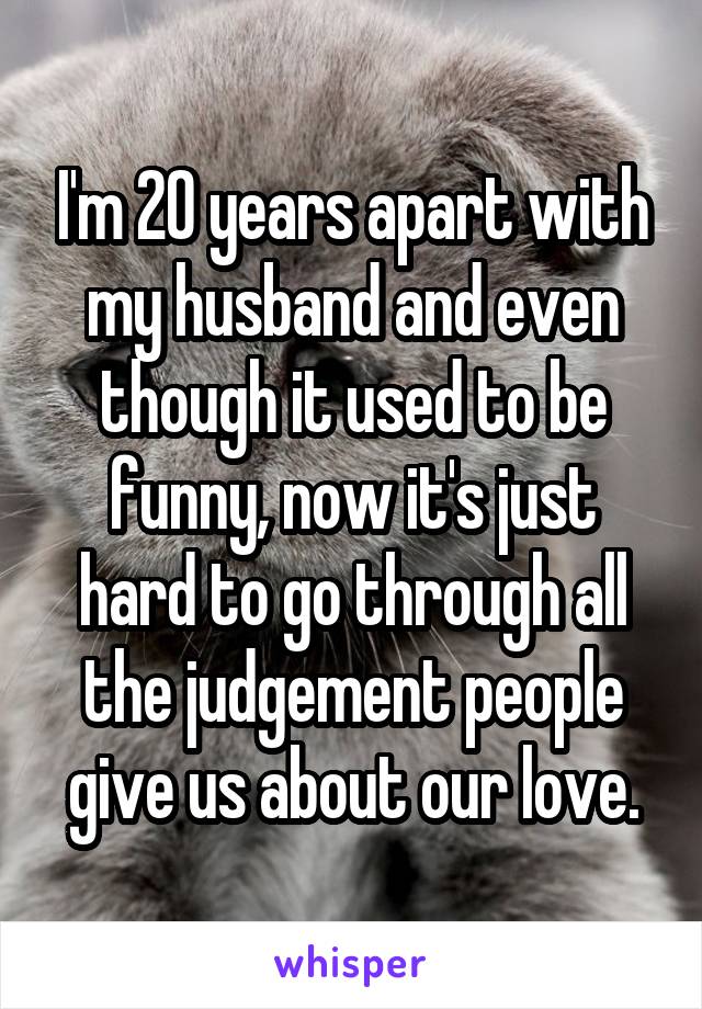 I'm 20 years apart with my husband and even though it used to be funny, now it's just hard to go through all the judgement people give us about our love.