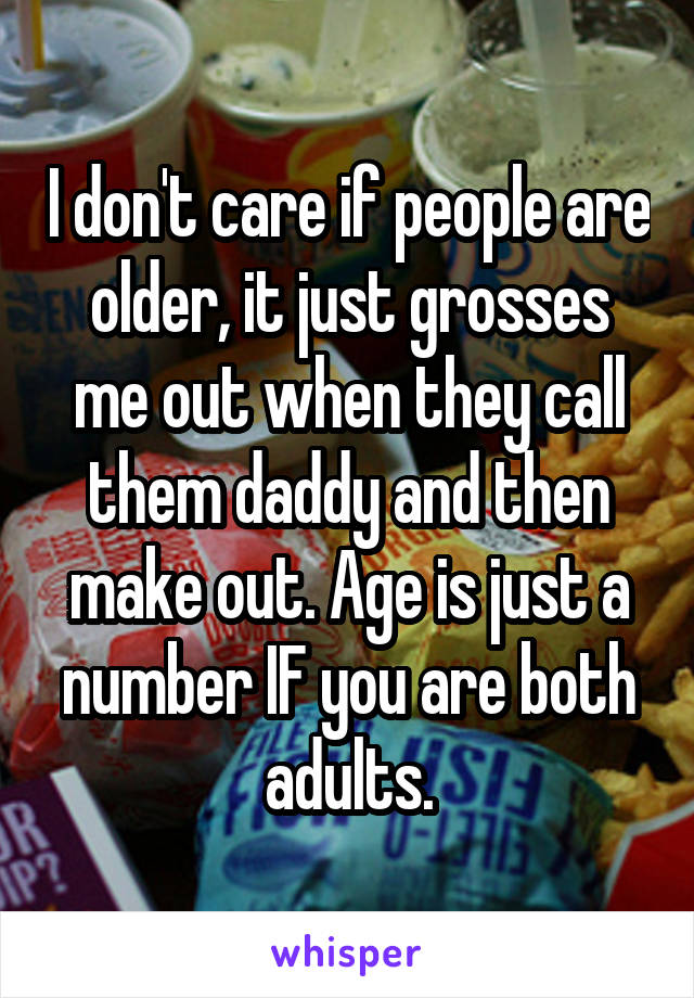 I don't care if people are older, it just grosses me out when they call them daddy and then make out. Age is just a number IF you are both adults.