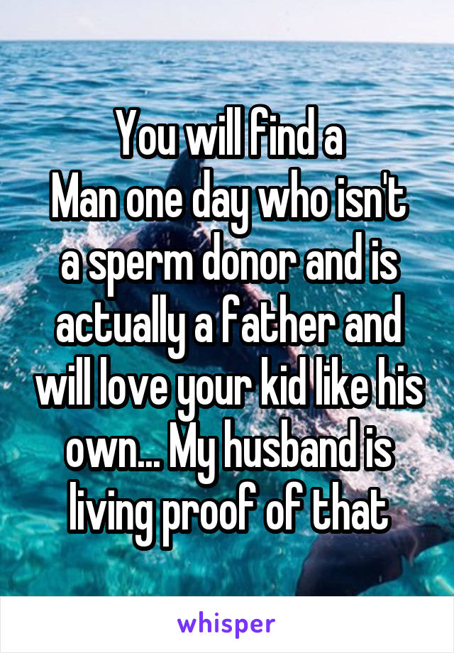 You will find a
Man one day who isn't a sperm donor and is actually a father and will love your kid like his own... My husband is living proof of that