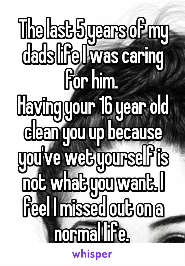 The last 5 years of my dads life I was caring for him. 
Having your 16 year old clean you up because you've wet yourself is not what you want. I feel I missed out on a normal life. 