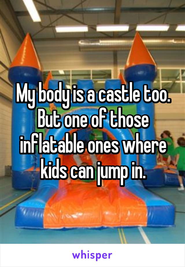 My body is a castle too.
But one of those inflatable ones where kids can jump in.