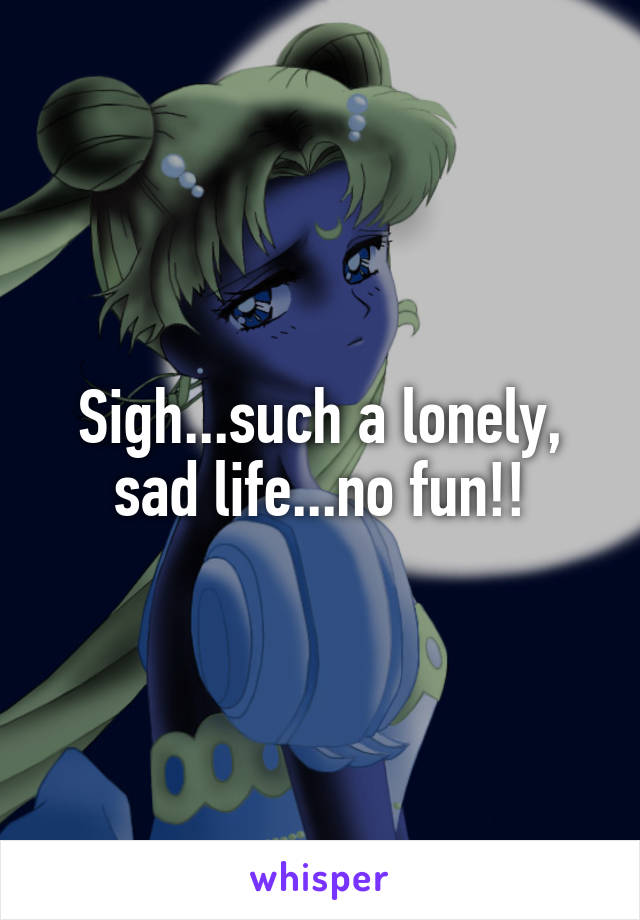 Sigh...such a lonely, sad life...no fun!!