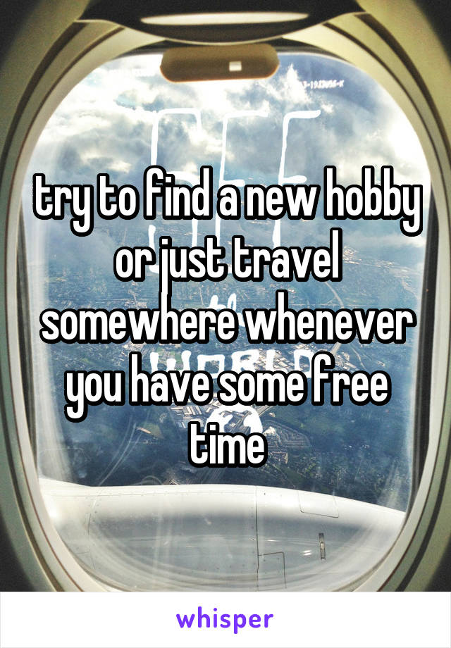 try to find a new hobby or just travel somewhere whenever you have some free time