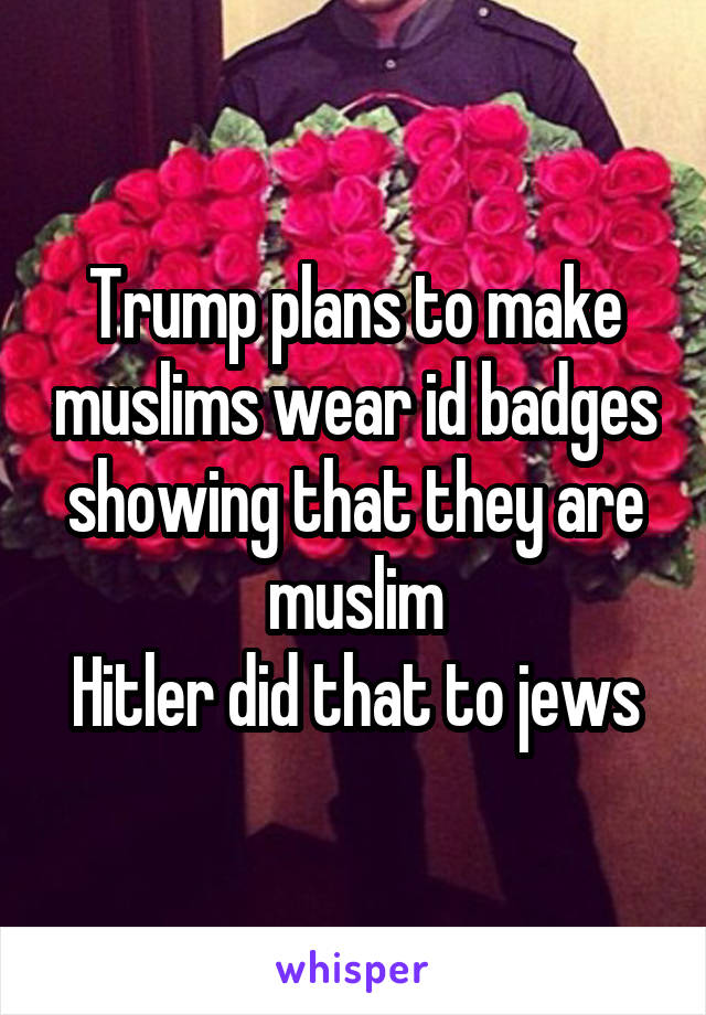 Trump plans to make muslims wear id badges showing that they are muslim
Hitler did that to jews