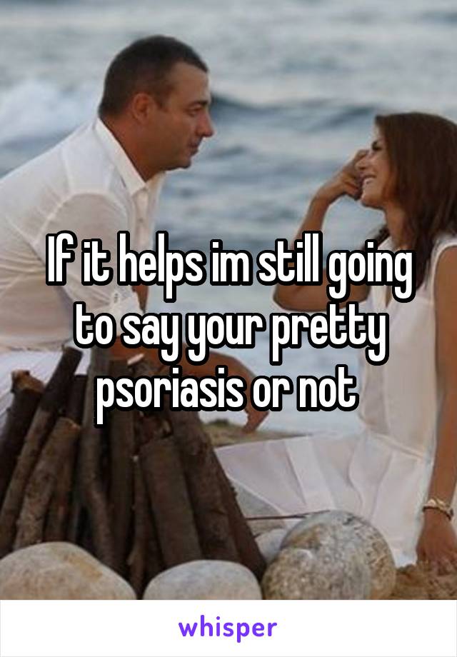 If it helps im still going to say your pretty psoriasis or not 