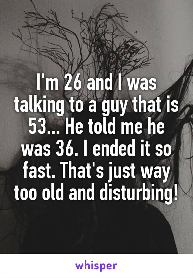 I'm 26 and I was talking to a guy that is 53... He told me he was 36. I ended it so fast. That's just way too old and disturbing!