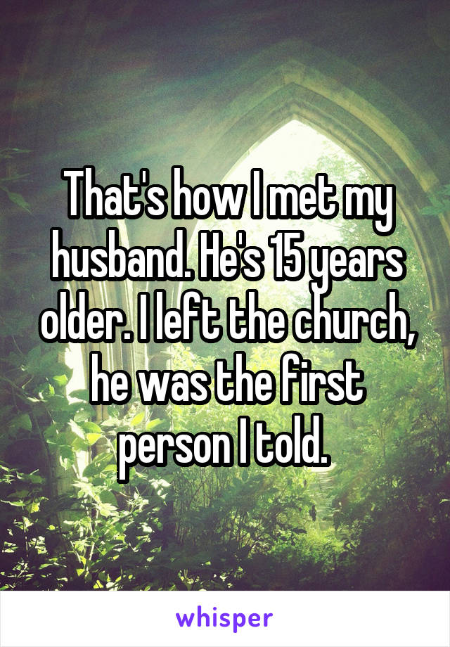 That's how I met my husband. He's 15 years older. I left the church, he was the first person I told. 