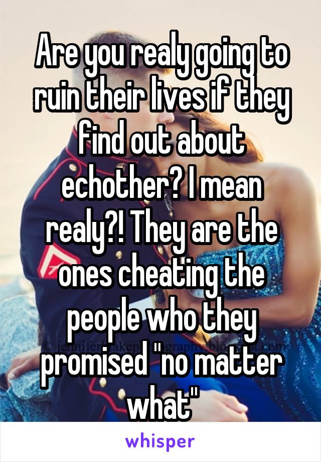 Are you realy going to ruin their lives if they find out about echother? I mean realy?! They are the ones cheating the people who they promised "no matter what"